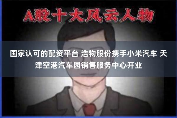 国家认可的配资平台 浩物股份携手小米汽车 天津空港汽车园销售服务中心开业