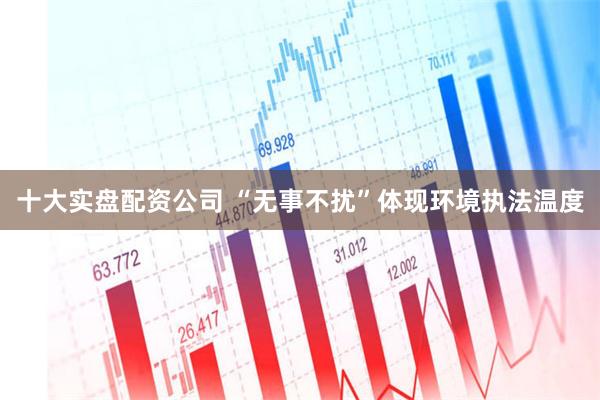 十大实盘配资公司 “无事不扰”体现环境执法温度